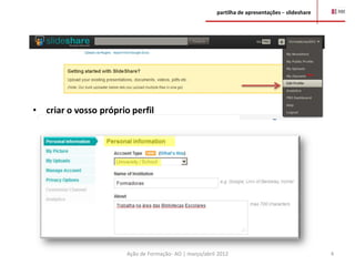 partilha de apresentações – slideshare




•   criar o vosso próprio perfil




                        Ação de Formação- AO | março/abril 2012                                    4
 