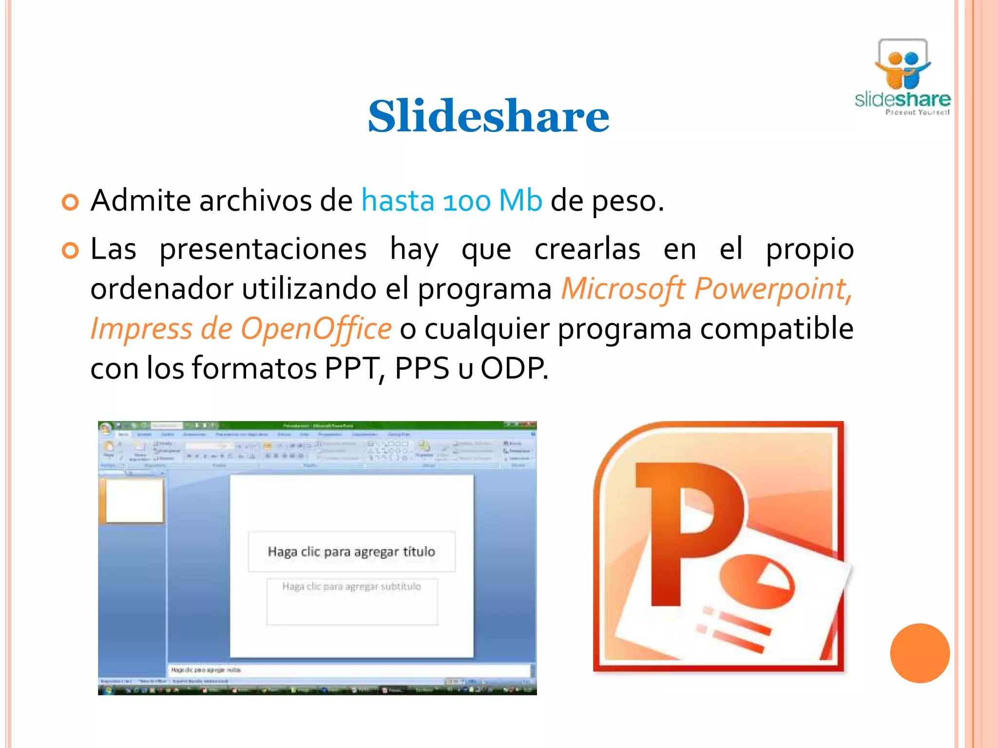 Slideshare
 Admite archivos de hasta 100 Mb de peso.
 Las presentaciones hay que crearlas en el propio
  ordenador utilizando el programa Microsoft Powerpoint,
  Impress de OpenOffice o cualquier programa compatible
  con los formatos PPT, PPS u ODP.
 
