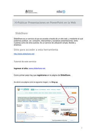 2
Publicar Presentaciones en PowerPoint en la Web
SlideShare
SlideShare es un servicio al que se accede a través de un sitio web, y mediante el cual
podemos publicar, ver, compartir, intercambiar y socializar presentaciones, tanto
nuestras como de otros autores. Es un servicio de utilización simple, flexible y
dinámico.
Sitio para acceder a esta herramienta
http://www.slideshare.net/
Tutorial de este servicio
Ingresar al sitio: www.slideshare.net
Como primer paso hay que registrarse en la página de SlideShare.
Se abrirá una página como la siguiente imagen, ir a Sing up.
 