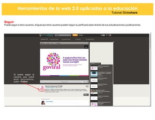 Herramientas de la web 2.0 aplicadas a la educación
Tutorial Slideshare
Seguir
Puede seguir a otros usuarios, al igual que otros usuarios pueden seguir su perfil para estar al tanto de sus actualizaciones y publicaciones.
Si quiere seguir al
usuario que subió
este documento,
pulse +Follow
 