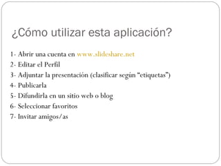 ¿Cómo utilizar esta aplicación?
1- Abrir una cuenta en www.slideshare.net
2- Editar el Perfil
3- Adjuntar la presentación (clasificar según “etiquetas”)
4- Publicarla
5- Difundirla en un sitio web o blog
6- Seleccionar favoritos
7- Invitar amigos/as
 