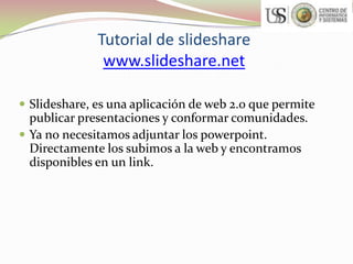 Tutorial de slideshare
www.slideshare.net
 Slideshare, es una aplicación de web 2.0 que permite

publicar presentaciones y conformar comunidades.
 Ya no necesitamos adjuntar los powerpoint.
Directamente los subimos a la web y encontramos
disponibles en un link.

 