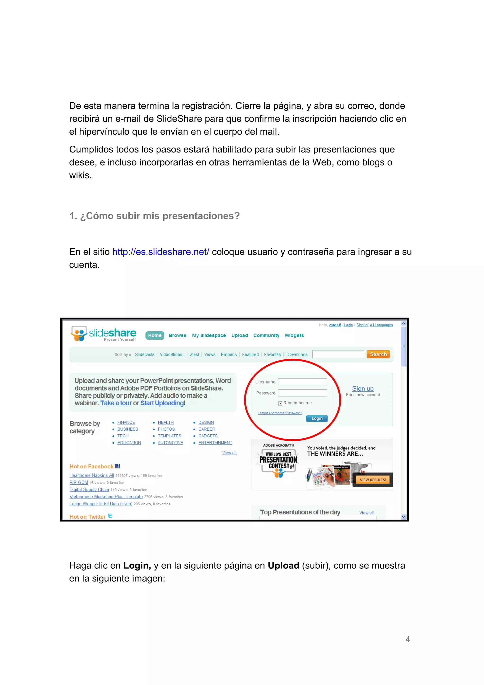 De esta manera termina la registración. Cierre la página, y abra su correo, donde
recibirá un e-mail de SlideShare para que confirme la inscripción haciendo clic en
el hipervínculo que le envían en el cuerpo del mail.
Cumplidos todos los pasos estará habilitado para subir las presentaciones que
desee, e incluso incorporarlas en otras herramientas de la Web, como blogs o
wikis.

1. ¿Cómo subir mis presentaciones?
En el sitio http://es.slideshare.net/ coloque usuario y contraseña para ingresar a su
cuenta.

Haga clic en Login, y en la siguiente página en Upload (subir), como se muestra
en la siguiente imagen:

4

 