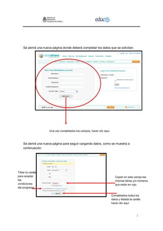 3
Se abrirá una nueva página donde deberá completar los datos que se solicitan.
Una vez completados los campos, hacer clic aquí.
Se abrirá una nueva página para seguir cargando datos, como se muestra a
continuación:
Copiar en este campo las
mismas letras y/o números
que están en rojo.
Tildar la casilla
para aceptar
las
condiciones
del programa
Completados todos los
datos y tildada la casilla
hacer clic aquí.
 