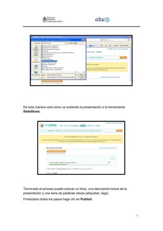 6
De esta manera verá cómo va subiendo la presentación a la herramienta
SlideShare.
Terminado el proceso puede colocar un título, una descripción breve de la
presentación y una serie de palabras claves (etiquetas, tags).
Finalizados todos los pasos haga clic en Publish.
 