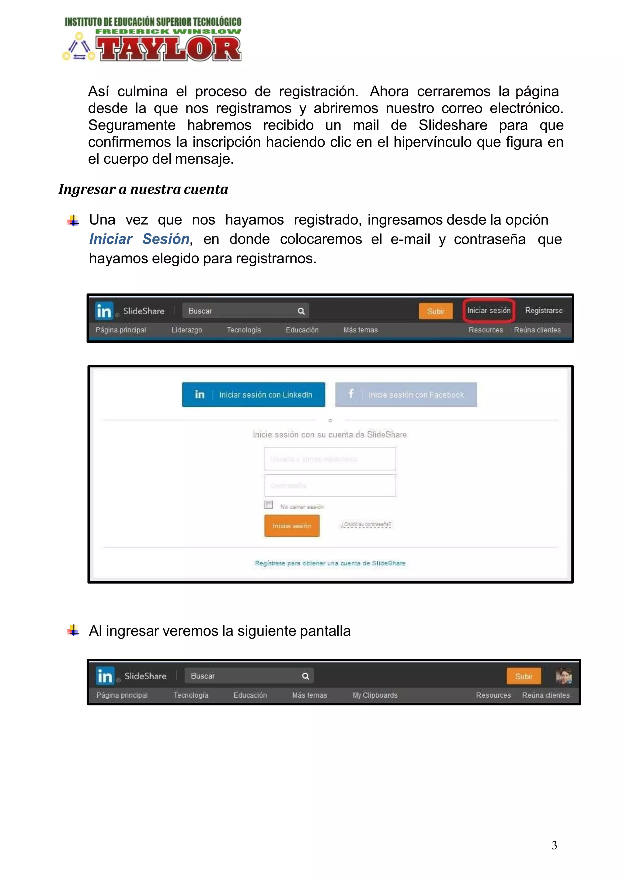 Así culmina el proceso de registración. Ahora cerraremos la página
desde la que nos registramos y abriremos nuestro correo electrónico.
Seguramente habremos recibido un mail de Slideshare para que
confirmemos la inscripción haciendo clic en el hipervínculo que figura en
el cuerpo del mensaje.
Ingresar a nuestra cuenta
ingresamos desde la opción
el e-mail y contraseña que
Una vez que nos hayamos registrado,
Iniciar Sesión, en donde colocaremos
hayamos elegido para registrarnos.
Al ingresar veremos la siguiente pantalla
3
 