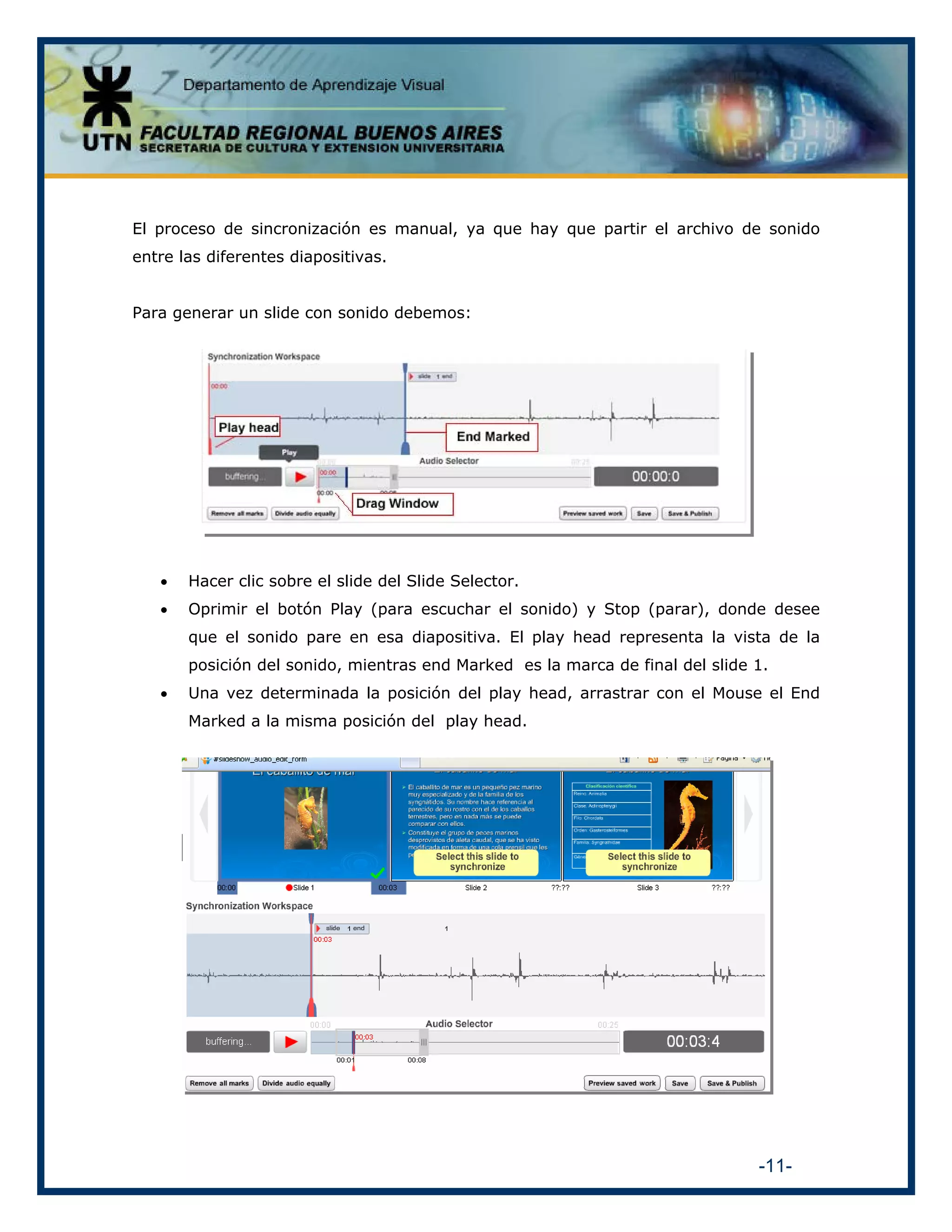 El proceso de sincronización es manual, ya que hay que partir el archivo de sonido
entre las diferentes diapositivas.
Para generar un slide con sonido debemos:

•

Hacer clic sobre el slide del Slide Selector.

•

Oprimir el botón Play (para escuchar el sonido) y Stop (parar), donde desee
que el sonido pare en esa diapositiva. El play head representa la vista de la
posición del sonido, mientras end Marked es la marca de final del slide 1.

•

Una vez determinada la posición del play head, arrastrar con el Mouse el End
Marked a la misma posición del play head.

-11-

 