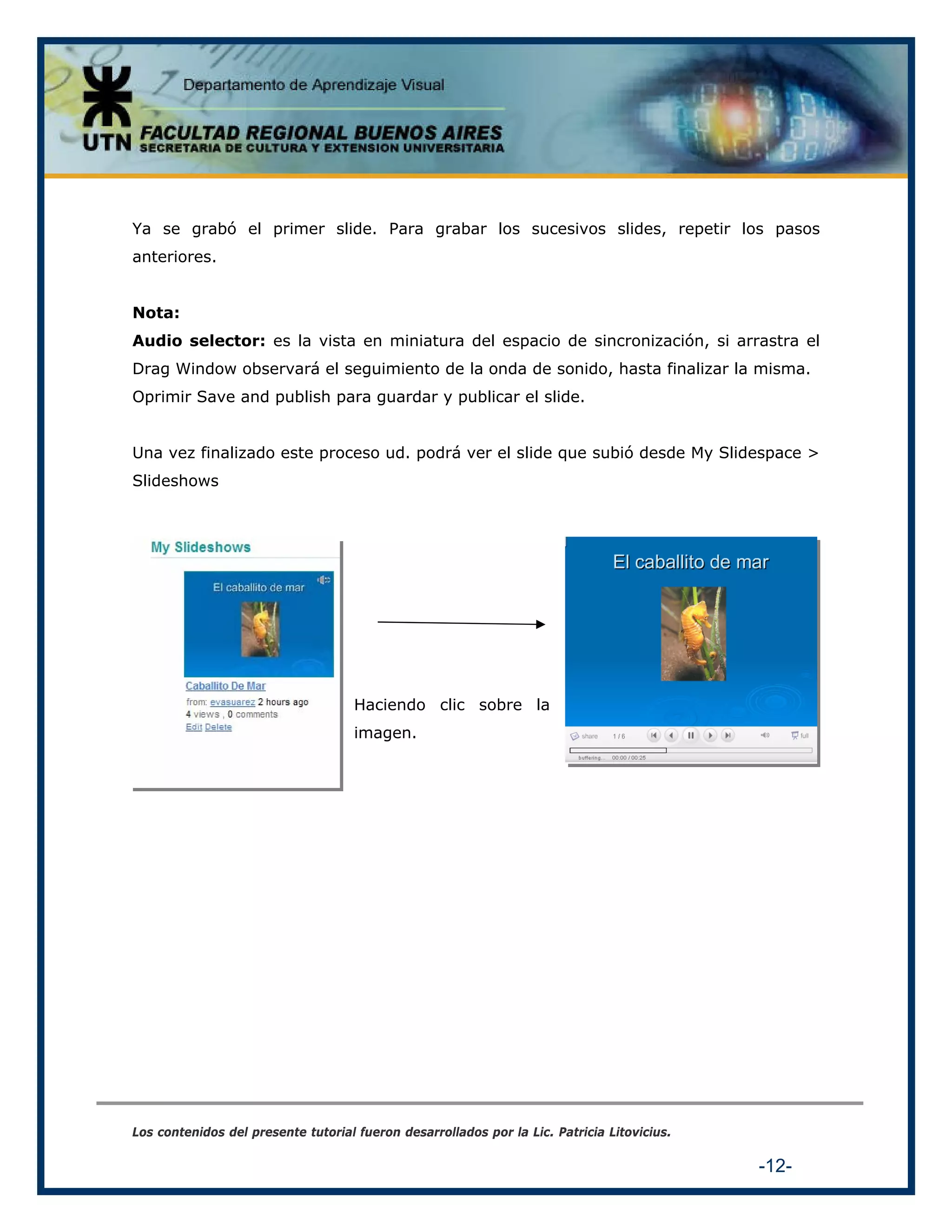 Ya se grabó el primer slide. Para grabar los sucesivos slides, repetir los pasos
anteriores.
Nota:
Audio selector: es la vista en miniatura del espacio de sincronización, si arrastra el
Drag Window observará el seguimiento de la onda de sonido, hasta finalizar la misma.
Oprimir Save and publish para guardar y publicar el slide.
Una vez finalizado este proceso ud. podrá ver el slide que subió desde My Slidespace >
Slideshows

Haciendo clic sobre la
imagen.

Los contenidos del presente tutorial fueron desarrollados por la Lic. Patricia Litovicius.

-12-

 