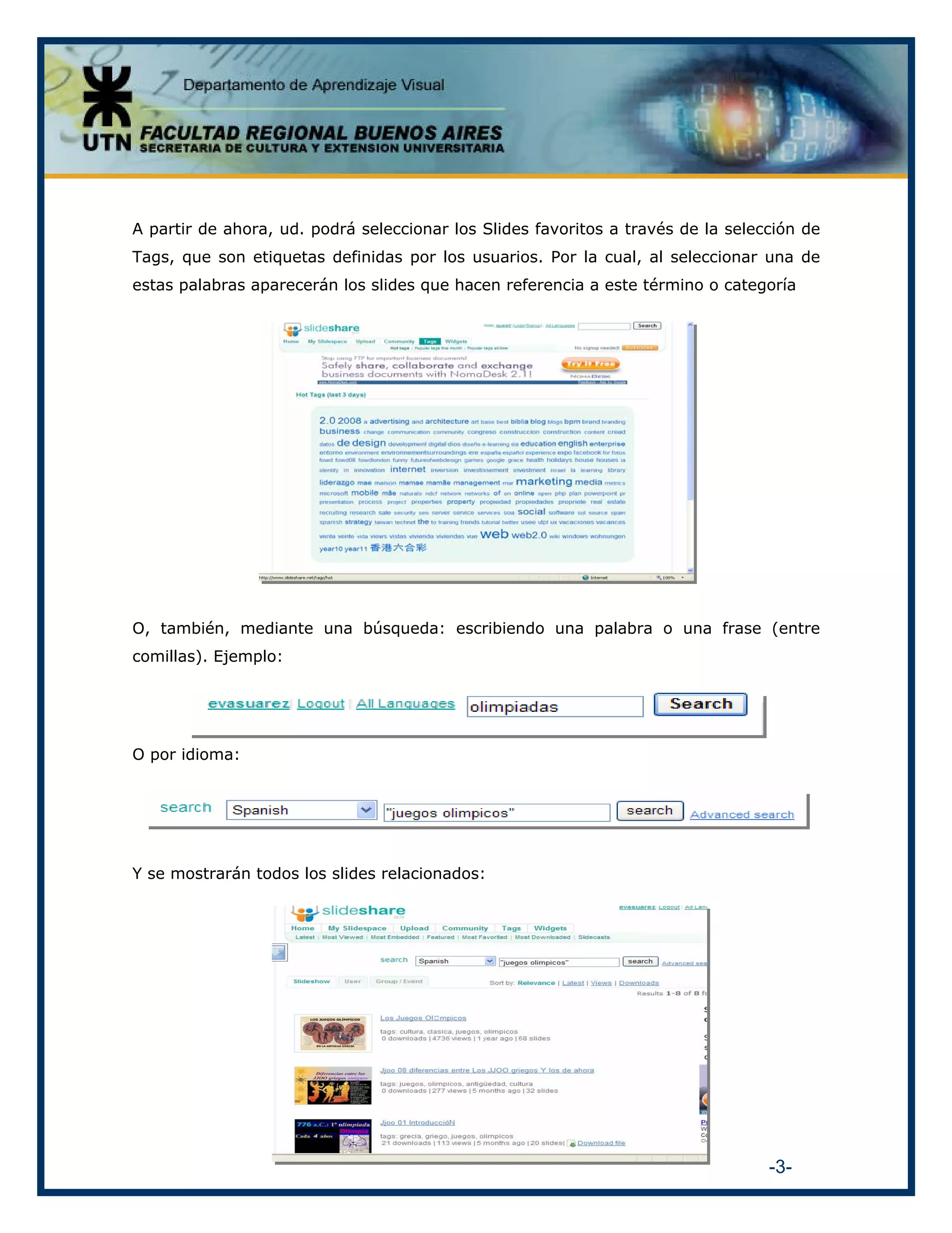 A partir de ahora, ud. podrá seleccionar los Slides favoritos a través de la selección de
Tags, que son etiquetas definidas por los usuarios. Por la cual, al seleccionar una de
estas palabras aparecerán los slides que hacen referencia a este término o categoría

O, también, mediante una búsqueda: escribiendo una palabra o una frase (entre
comillas). Ejemplo:

O por idioma:

Y se mostrarán todos los slides relacionados:

-3-

 