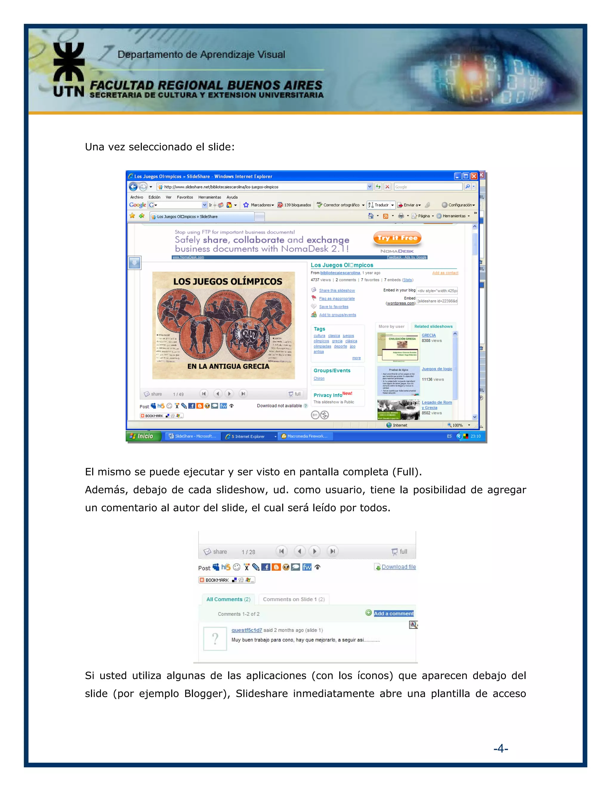 Una vez seleccionado el slide:

El mismo se puede ejecutar y ser visto en pantalla completa (Full).
Además, debajo de cada slideshow, ud. como usuario, tiene la posibilidad de agregar
un comentario al autor del slide, el cual será leído por todos.

Si usted utiliza algunas de las aplicaciones (con los íconos) que aparecen debajo del
slide (por ejemplo Blogger), Slideshare inmediatamente abre una plantilla de acceso

-4-

 
