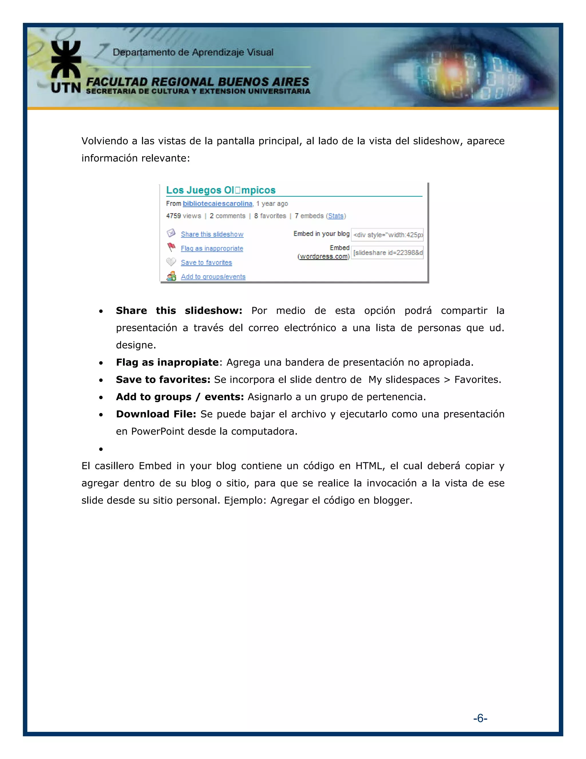 Volviendo a las vistas de la pantalla principal, al lado de la vista del slideshow, aparece
información relevante:

•

Share this slideshow: Por medio de esta opción podrá compartir la
presentación a través del correo electrónico a una lista de personas que ud.
designe.

•

Flag as inapropiate: Agrega una bandera de presentación no apropiada.

•

Save to favorites: Se incorpora el slide dentro de My slidespaces > Favorites.

•

Add to groups / events: Asignarlo a un grupo de pertenencia.

•

Download File: Se puede bajar el archivo y ejecutarlo como una presentación
en PowerPoint desde la computadora.

•
El casillero Embed in your blog contiene un código en HTML, el cual deberá copiar y
agregar dentro de su blog o sitio, para que se realice la invocación a la vista de ese
slide desde su sitio personal. Ejemplo: Agregar el código en blogger.

-6-

 