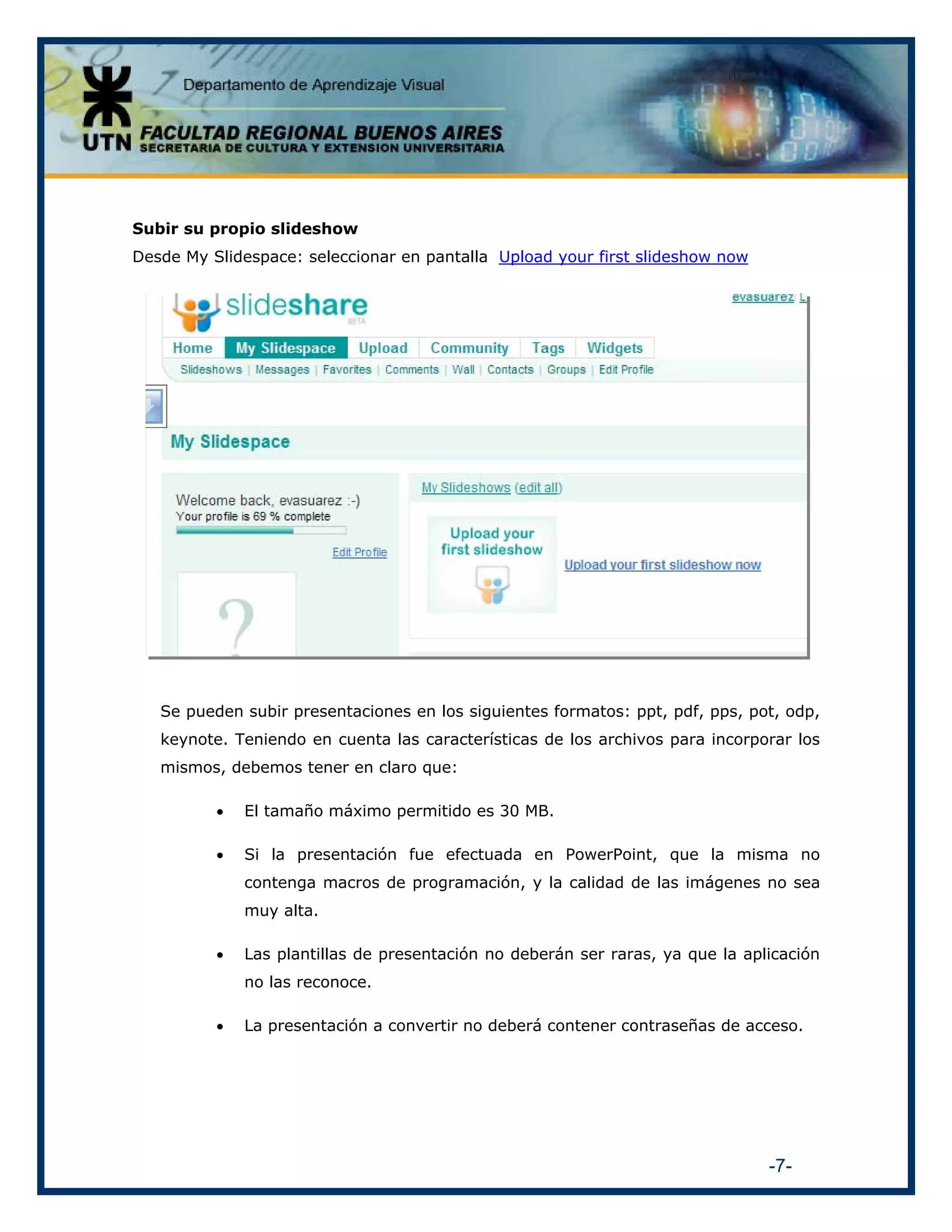 Subir su propio slideshow
Desde My Slidespace: seleccionar en pantalla Upload your first slideshow now

Se pueden subir presentaciones en los siguientes formatos: ppt, pdf, pps, pot, odp,
keynote. Teniendo en cuenta las características de los archivos para incorporar los
mismos, debemos tener en claro que:
•

El tamaño máximo permitido es 30 MB.

•

Si la presentación fue efectuada en PowerPoint, que la misma no
contenga macros de programación, y la calidad de las imágenes no sea
muy alta.

•

Las plantillas de presentación no deberán ser raras, ya que la aplicación
no las reconoce.

•

La presentación a convertir no deberá contener contraseñas de acceso.

-7-

 