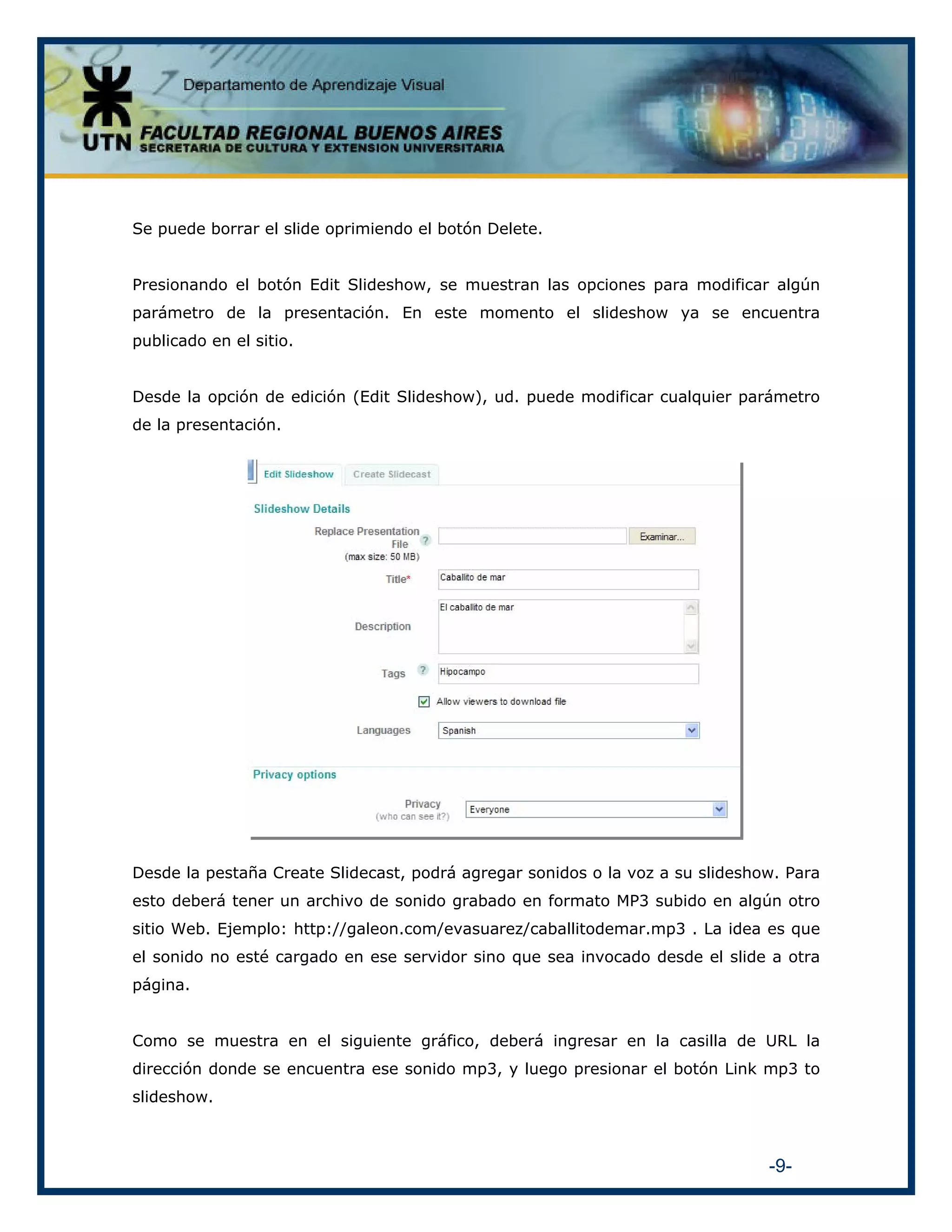 Se puede borrar el slide oprimiendo el botón Delete.
Presionando el botón Edit Slideshow, se muestran las opciones para modificar algún
parámetro de la presentación. En este momento el slideshow ya se encuentra
publicado en el sitio.
Desde la opción de edición (Edit Slideshow), ud. puede modificar cualquier parámetro
de la presentación.

Desde la pestaña Create Slidecast, podrá agregar sonidos o la voz a su slideshow. Para
esto deberá tener un archivo de sonido grabado en formato MP3 subido en algún otro
sitio Web. Ejemplo: http://galeon.com/evasuarez/caballitodemar.mp3 . La idea es que
el sonido no esté cargado en ese servidor sino que sea invocado desde el slide a otra
página.
Como se muestra en el siguiente gráfico, deberá ingresar en la casilla de URL la
dirección donde se encuentra ese sonido mp3, y luego presionar el botón Link mp3 to
slideshow.

-9-

 