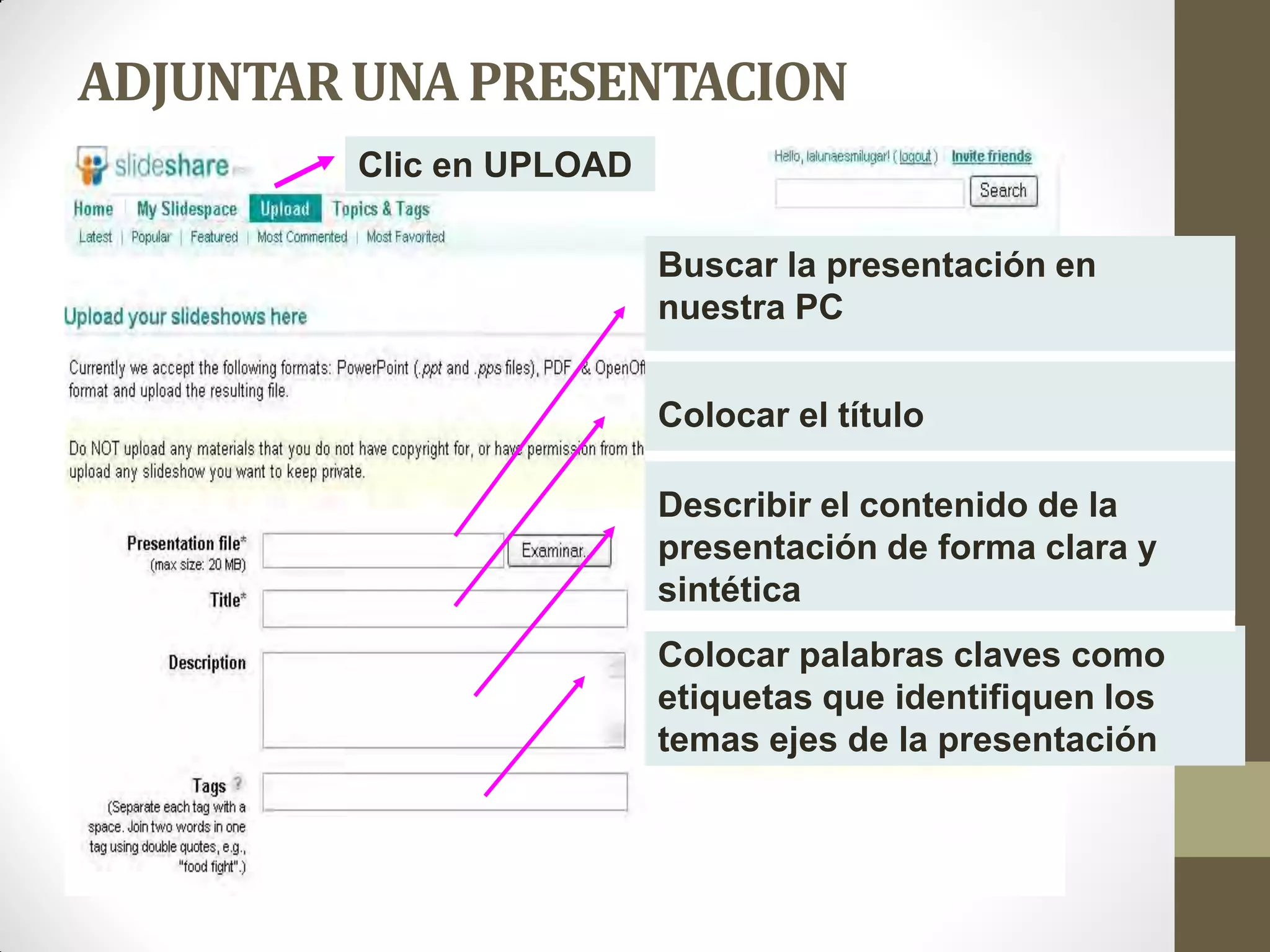 ADJUNTAR UNA PRESENTACION
         Clic en UPLOAD

                          Buscar la presentación en
                          nuestra PC


                          Colocar el título

                          Describir el contenido de la
                          presentación de forma clara y
                          sintética
                          Colocar palabras claves como
                          etiquetas que identifiquen los
                          temas ejes de la presentación
 