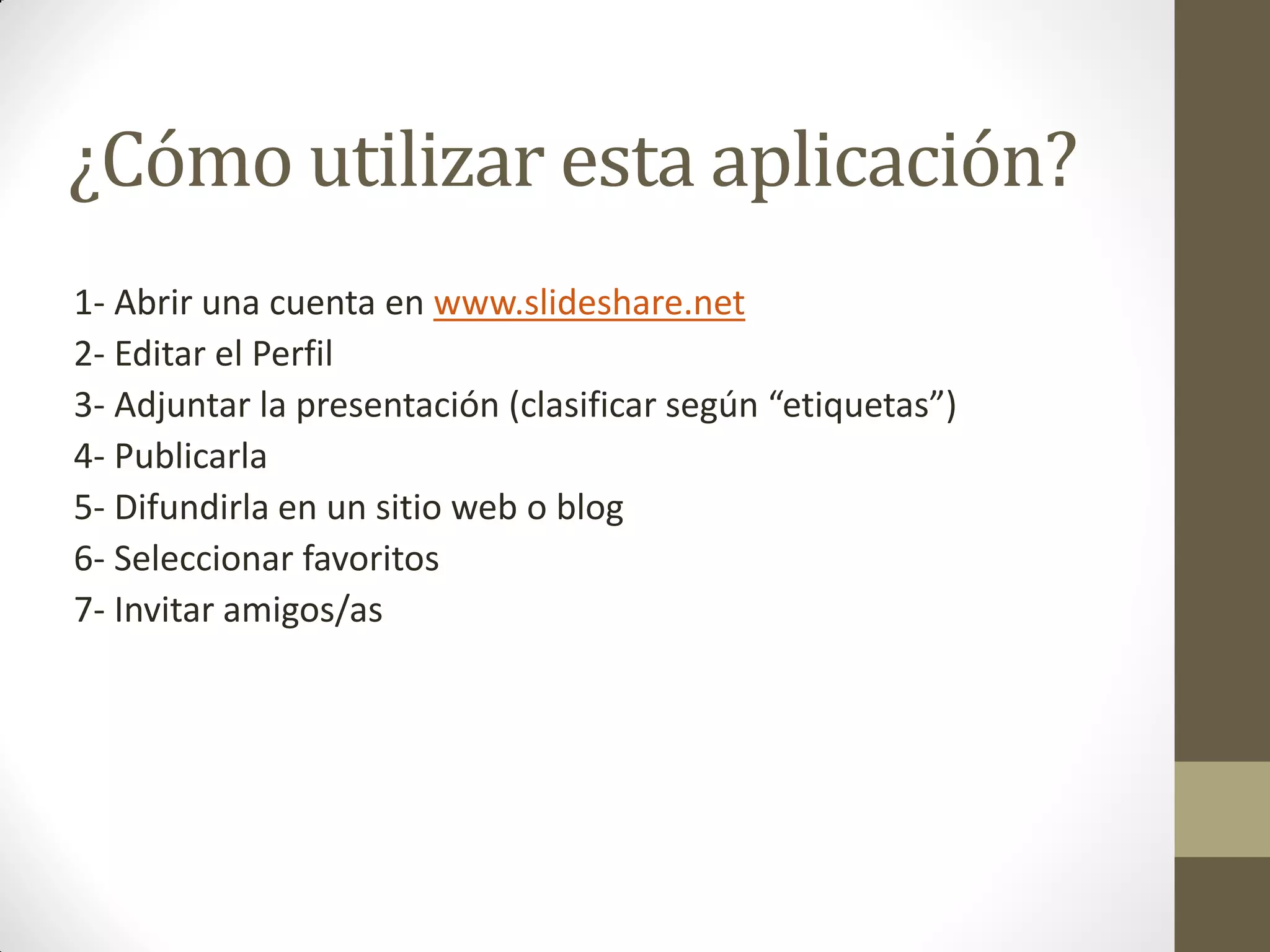 ¿Cómo utilizar esta aplicación?
1- Abrir una cuenta en www.slideshare.net
2- Editar el Perfil
3- Adjuntar la presentación (clasificar según “etiquetas”)
4- Publicarla
5- Difundirla en un sitio web o blog
6- Seleccionar favoritos
7- Invitar amigos/as
 