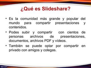 ¿Qué es Slideshare?
• Es la comunidad más grande y popular del
mundo para compartir presentaciones y
contenidos.
• Podes subir y compartir con cientos de
personas archivos de presentaciones,
documentos, archivos PDF y vídeos.
• También se puede optar por compartir en
privado con amigos y colegas.
 