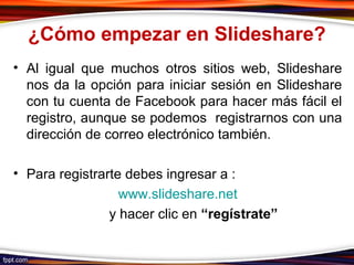 ¿Cómo empezar en Slideshare?
• Al igual que muchos otros sitios web, Slideshare
nos da la opción para iniciar sesión en Slideshare
con tu cuenta de Facebook para hacer más fácil el
registro, aunque se podemos registrarnos con una
dirección de correo electrónico también.
• Para registrarte debes ingresar a :
www.slideshare.net
y hacer clic en “regístrate”
 