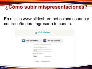 ¿Cómo subir mispresentaciones?
En el sitio www.slideshare.net coloca usuario y
contraseña para ingresar a tu cuenta.
 