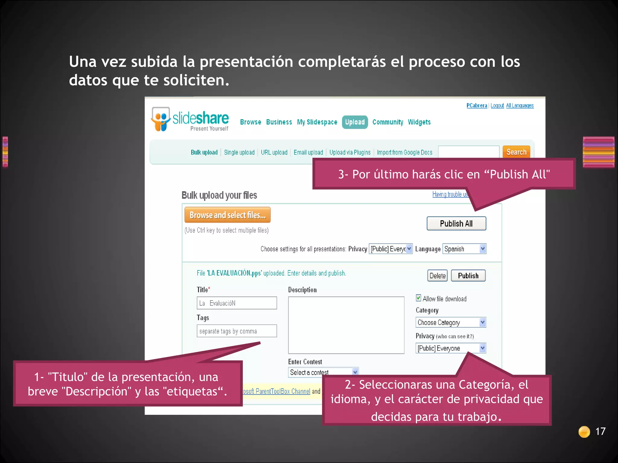17
Una vez subida la presentación completarás el proceso con los
datos que te soliciten.
1- "Titulo" de la presentación, una
breve "Descripción" y las "etiquetas“.
3- Por último harás clic en “Publish All"
2- Seleccionaras una Categoría, el
idioma, y el carácter de privacidad que
decidas para tu trabajo.
 