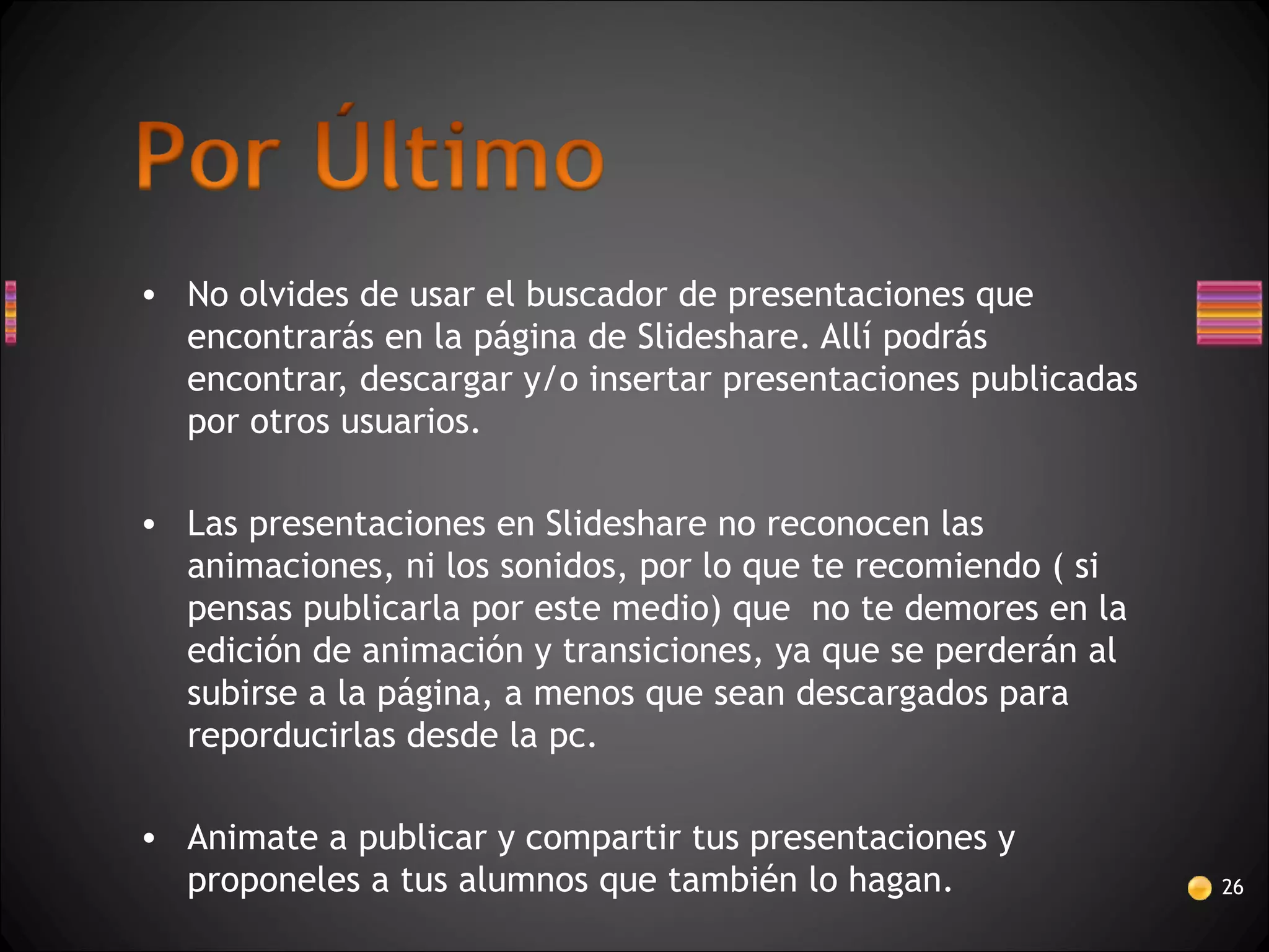 • No olvides de usar el buscador de presentaciones que
encontrarás en la página de Slideshare. Allí podrás
encontrar, descargar y/o insertar presentaciones publicadas
por otros usuarios.
• Las presentaciones en Slideshare no reconocen las
animaciones, ni los sonidos, por lo que te recomiendo ( si
pensas publicarla por este medio) que no te demores en la
edición de animación y transiciones, ya que se perderán al
subirse a la página, a menos que sean descargados para
reporducirlas desde la pc.
• Animate a publicar y compartir tus presentaciones y
proponeles a tus alumnos que también lo hagan. 26
 