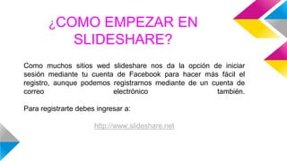 ¿COMO EMPEZAR EN
SLIDESHARE?
Como muchos sitios wed slideshare nos da la opción de iniciar
sesión mediante tu cuenta de Facebook para hacer más fácil el
registro, aunque podemos registrarnos mediante de un cuenta de
correo electrónico también.
Para registrarte debes ingresar a:
http://www.slideshare.net
 