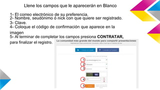 Llene los campos que le aparecerán en Blanco
1
3
4
2
5
1- El correo electrónico de su preferencia.
2- Nombre, seudónimo ó nick con que quiere ser registrado.
3- Clave.
4- Coloque el código de confirmación que aparece en la
imagen
5- Al terminar de completar los campos presiona CONTRATAR,
para finalizar el registro.
 