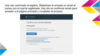 Una vez culminado el registro, Slideshare te enviará un email al
correo con el cual te registraste. Haz clic en confirmar email para
acceder a la página principal y completar el proceso.
 