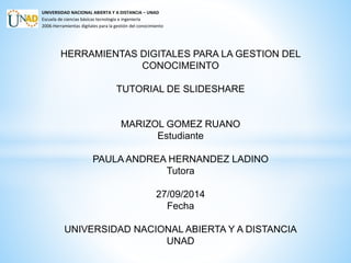 UNIVERSIDAD NACIONAL ABIERTA Y A DISTANCIA – UNAD 
Escuela de ciencias básicas tecnología e ingeniería 
2006-Herramientas digitales para la gestión del conocimiento 
HERRAMIENTAS DIGITALES PARA LA GESTION DEL 
CONOCIMEINTO 
TUTORIAL DE SLIDESHARE 
MARIZOL GOMEZ RUANO 
Estudiante 
PAULA ANDREA HERNANDEZ LADINO 
Tutora 
27/09/2014 
Fecha 
UNIVERSIDAD NACIONAL ABIERTA Y A DISTANCIA 
UNAD 
 