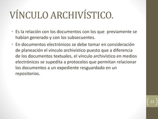 VÍNCULO ARCHIVÍSTICO.
• Es la relación con los documentos con los que previamente se
habían generado y con los subsecuentes.
• En documentos electrónicos se debe tomar en consideración
de planeación el vínculo archivístico puesto que a diferencia
de los documentos textuales, el vínculo archivístico en medios
electrónicos se supedita a protocolos que permitan relacionar
los documentos a un expediente resguardado en un
repositorios.
12
 