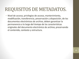 REQUISITOS DE METADATOS.
• Nivel de acceso, privilegios de acceso, mantenimiento,
modificación, transferencia, preservación y disposición, de los
documentos electrónicos de archivo, deben garantizar la
permanencia a lo largo del tiempo de las características
originales del documento electrónico de archivo, preservando
el contenido, contexto y estructura.
13
 