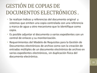 GESTIÓN DE COPIAS DE
DOCUMENTOS ELECTRÓNICOS .
• Se realizan índices y referencias del documento original y
sistemas que emiten una copia controlada con una referencia
y marca de agua u otro mecanismo que lo identifique como
copia.
• Es posible adjuntar el documento a varios expedientes con un
control de enlaces y su monitorización.
• Requerimientos del Modelo de Requisitos para la Gestión de
Documentos electrónicos de archivo como son la creación de
entradas múltiples de un documento electrónico de archivo en
varios expedientes electrónicos, sin duplicación física del
documento electrónico.
16
 