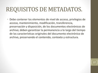 REQUISITOS DE METADATOS.
• Debe contener los elementos de nivel de acceso, privilegios de
acceso, mantenimiento, modificación, transferencia,
preservación y disposición, de los documentos electrónicos de
archivo; deben garantizar la permanencia a lo largo del tiempo
de las características originales del documento electrónico de
archivo, preservando el contenido, contexto y estructura.
17
 