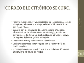 CORREO ELECTRÓNICO SEGURO.
• Permite la seguridad y verificabilidad de los correos, permite
el registro del envío, la entrega y el contenido transmitido
con fecha y hora.
• Cumple con los principios de autenticidad e integridad,
ofreciendo las prueba de envío y de entrega, prueba de
contenido, sello de hora oficial, evidencia admisible, provee
un registro del envío y de la recepción.
• Contiene cifrado y detección de alteraciones.
• Contiene estampado cronológico con la fecha y hora de
envío y recibo.
• El mensaje de datos emitido por la autoridad certificadora
se convierte en acuse de recibo
Enero9de2018
18
 