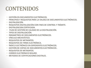 CONTENIDOS
• GESTIÓN EN DOCUMENTOS ELECTRÓNICOS.
• PRINCIPIOS Y REQUISITOS PARA LA VALIDEZ DE DOCUMENTOS ELECTRÓNICOS.
• DIGITALIZACIÓN.
• REQUISITOS DIGITALIZACIÓN CON FINES DE CONTROL Y TRÁMITE.
• DIGITALIZACION CERTIFICADA.
• PLAN DE GESTIÓN DE CALIDAD DE LA DIGITALIZACIÓN.
• TIPOS DE DIGITALIZACIÓN.
• PARAMETROS DE DOCUMENTOS ELECTRÓNICOS.
• VÍNCULO ARCHIVÍSTICO.
• REQUISITOS DE METADATOS.
• REQUISITOS DE FIRMA ELECTRÓNICA.
• ÍNDICE ELECTRÓNICO EN EXPEDIENTES ELECTRÓNICOS.
• GESTIÓN DE COPIAS DE DOCUMENTOS ELECTRÓNICOS .
• REQUISITOS DE METADATOS.
• CORREO ELECTRÓNICO SEGURO.
• METODOS DE CERTIFICACIONES DIGITALES.
 