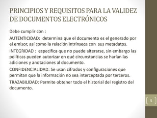 PRINCIPIOSY REQUISITOSPARA LA VALIDEZ
DEDOCUMENTOSELECTRÓNICOS
Debe cumplir con :
AUTENTICIDAD: determina que el documento es el generado por
el emisor, así como la relación intrínseca con sus metadatos.
INTEGRIDAD : especifica que no puede alterarse, sin embargo las
políticas pueden autorizar en qué circunstancias se harían las
adiciones y anotaciones al documento.
CONFIDENCIALIDAD: Se usan cifrados y configuraciones que
permitan que la información no sea interceptada por terceros.
TRAZABILIDAD: Permite obtener todo el historial del registro del
documento.
5
 