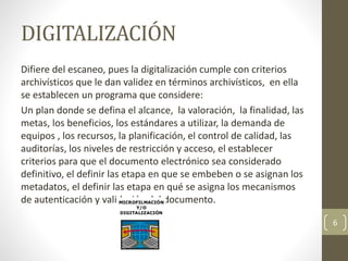 DIGITALIZACIÓN
Difiere del escaneo, pues la digitalización cumple con criterios
archivísticos que le dan validez en términos archivísticos, en ella
se establecen un programa que considere:
Un plan donde se defina el alcance, la valoración, la finalidad, las
metas, los beneficios, los estándares a utilizar, la demanda de
equipos , los recursos, la planificación, el control de calidad, las
auditorías, los niveles de restricción y acceso, el establecer
criterios para que el documento electrónico sea considerado
definitivo, el definir las etapa en que se embeben o se asignan los
metadatos, el definir las etapa en qué se asigna los mecanismos
de autenticación y validación del documento.
6
 