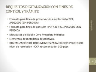REQUISITOSDIGITALIZACIÓNCONFINESDE
CONTROLY TRÁMITE
• Formato para fines de preservación es el formato TIFF,
JPEG2000 (SIN PERDIDA)
• Formato para fines de consulta : PDFA O JPG, JPEG2000 CON
PERDIDA
• Metadatos del Dublin Core Metadata Initiative
• Elementos de metadatos descriptivos.
• DIGITALIZACIÓN DE DOCUMENTOS PARA EDICIÓN POSTERIOR:
Nivel de resolución - OCR recomendado: 300 ppp.
Enero9de2018
7
 