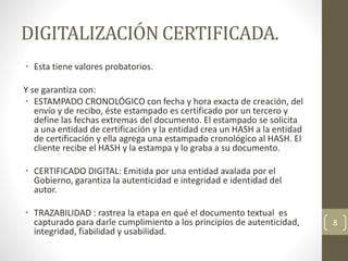 DIGITALIZACIÓN CERTIFICADA.
• Esta tiene valores probatorios.
Y se garantiza con:
• ESTAMPADO CRONOLÓGICO con fecha y hora exacta de creación, del
envío y de recibo, éste estampado es certificado por un tercero y
define las fechas extremas del documento. El estampado se solicita
a una entidad de certificación y la entidad crea un HASH a la entidad
de certificación y ella agrega una estampado cronológico al HASH. El
cliente recibe el HASH y la estampa y lo graba a su documento.
• CERTIFICADO DIGITAL: Emitida por una entidad avalada por el
Gobierno, garantiza la autenticidad e integridad e identidad del
autor.
• TRAZABILIDAD : rastrea la etapa en qué el documento textual es
capturado para darle cumplimiento a los principios de autenticidad,
integridad, fiabilidad y usabilidad.
8
 