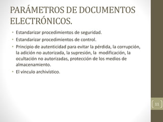 PARÁMETROS DE DOCUMENTOS
ELECTRÓNICOS.
• Estandarizar procedimientos de seguridad.
• Estandarizar procedimientos de control.
• Principio de autenticidad para evitar la pérdida, la corrupción,
la adición no autorizada, la supresión, la modificación, la
ocultación no autorizadas, protección de los medios de
almacenamiento.
• El vínculo archivístico.
11
 