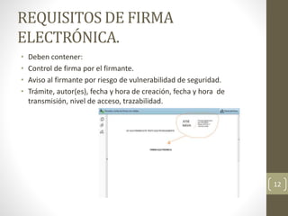 REQUISITOS DE FIRMA
ELECTRÓNICA.
• Deben contener:
• Control de firma por el firmante.
• Aviso al firmante por riesgo de vulnerabilidad de seguridad.
• Trámite, autor(es), fecha y hora de creación, fecha y hora de
transmisión, nivel de acceso, trazabilidad.
12
 