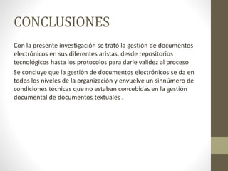 CONCLUSIONES
Con la presente investigación se trató la gestión de documentos
electrónicos en sus diferentes aristas, desde repositorios
tecnológicos hasta los protocolos para darle validez al proceso
Se concluye que la gestión de documentos electrónicos se da en
todos los niveles de la organización y envuelve un sinnúmero de
condiciones técnicas que no estaban concebidas en la gestión
documental de documentos textuales .
 