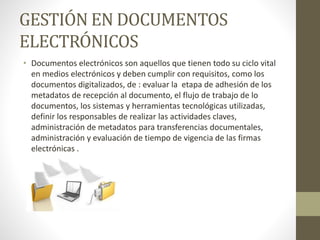GESTIÓN EN DOCUMENTOS
ELECTRÓNICOS
• Documentos electrónicos son aquellos que tienen todo su ciclo vital
en medios electrónicos y deben cumplir con requisitos, como los
documentos digitalizados, de : evaluar la etapa de adhesión de los
metadatos de recepción al documento, el flujo de trabajo de lo
documentos, los sistemas y herramientas tecnológicas utilizadas,
definir los responsables de realizar las actividades claves,
administración de metadatos para transferencias documentales,
administración y evaluación de tiempo de vigencia de las firmas
electrónicas .
 