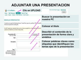 ADJUNTAR UNA PRESENTACION
Buscar la presentación en
nuestra PC
Colocar el título
Describir el contenido de la
presentación de forma clara y
sintética
Colocar palabras claves como
etiquetas que identifiquen los
temas ejes de la presentación
Clic en UPLOAD
 