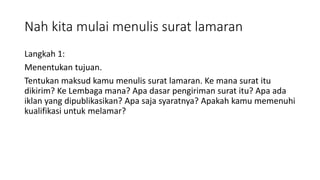 Nah kita mulai menulis surat lamaran
Langkah 1:
Menentukan tujuan.
Tentukan maksud kamu menulis surat lamaran. Ke mana surat itu
dikirim? Ke Lembaga mana? Apa dasar pengiriman surat itu? Apa ada
iklan yang dipublikasikan? Apa saja syaratnya? Apakah kamu memenuhi
kualifikasi untuk melamar?
 