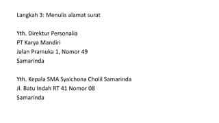 Langkah 3: Menulis alamat surat
Yth. Direktur Personalia
PT Karya Mandiri
Jalan Pramuka 1, Nomor 49
Samarinda
Yth. Kepala SMA Syaichona Cholil Samarinda
Jl. Batu Indah RT 41 Nomor 08
Samarinda
 