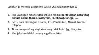 Langkah 5: Menulis bagian inti surat ( LKS halaman 9 dan 10)
1. Jika lowongan didapat dari sebuah media: Berdasarkan iklan yang
dimuat dalam (Koran, Instagram, Facebook), tanggal …..
2. Berisi data diri singkat : Nama, TTL, Pendidikan, Alamat, Nomor
telepon
3. Tidak mengandung singkatan yang tidak lazim (yg, btw, otw,)
4. Menjelaskan isi dokumen yang dilampirkan
 