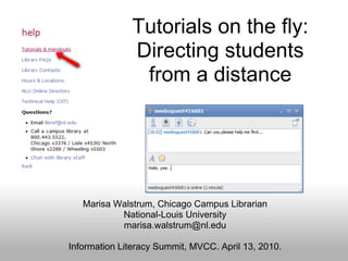 Tutorials on the fly:
              Directing students
               from a distance




   Marisa Walstrum, Chicago Campus Librarian
           National-Louis University
           marisa.walstrum@nl.edu

Information Literacy Summit, MVCC. April 13, 2010.
 