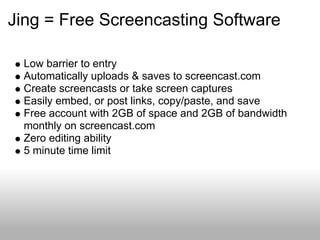 Jing = Free Screencasting Software
Low barrier to entry
Automatically uploads & saves to screencast.com
Create screencasts or take screen captures
Easily embed, or post links, copy/paste, and save
Free account with 2GB of space and 2GB of bandwidth
monthly on screencast.com
Zero editing ability
5 minute time limit