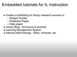 Embedded tutorials for IL instruction
Create a scaffolding for library research success in:
Subject Guides
Database Pages
Help pages
Library Blog - Announce & promote
Learning Management System
Internal (staff training) - Wikis, Intranets, etc.