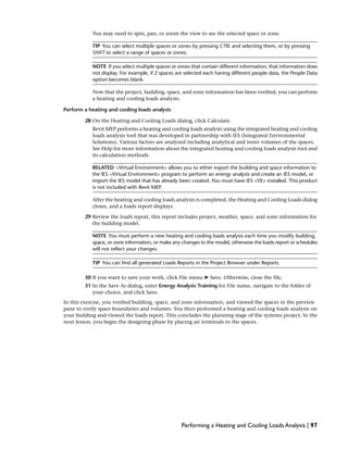 You may need to spin, pan, or zoom the view to see the selected space or zone.
TIP You can select multiple spaces or zones by pressing CTRL and selecting them, or by pressing
SHIFT to select a range of spaces or zones.
NOTE If you select multiple spaces or zones that contain different information, that information does
not display. For example, if 2 spaces are selected each having different people data, the People Data
option becomes blank.
Now that the project, building, space, and zone information has been verified, you can perform
a heating and cooling loads analysis.
Perform a heating and cooling loads analysis
28 On the Heating and Cooling Loads dialog, click Calculate.
Revit MEP performs a heating and cooling loads analysis using the integrated heating and cooling
loads analysis tool that was developed in partnership with IES (Integrated Environmental
Solutions). Various factors are analyzed including analytical and inner volumes of the spaces.
See Help for more information about the integrated heating and cooling loads analysis tool and
its calculation methods.
RELATED <Virtual Environment> allows you to either export the building and space information to
the IES <Virtual Environment> program to perform an energy analysis and create an IES model, or
import the IES model that has already been created. You must have IES <VE> installed. This product
is not included with Revit MEP.
After the heating and cooling loads analysis is completed, the Heating and Cooling Loads dialog
closes, and a loads report displays.
29 Review the loads report, this report includes project, weather, space, and zone information for
the building model.
NOTE You must perform a new heating and cooling loads analysis each time you modify building,
space, or zone information, or make any changes to the model, otherwise the loads report or schedules
will not reflect your changes.
TIP You can find all generated Loads Reports in the Project Browser under Reports.
30 If you want to save your work, click File menu ➤ Save. Otherwise, close the file.
31 In the Save As dialog, enter Energy Analysis Training for File name, navigate to the folder of
your choice, and click Save.
In this exercise, you verified building, space, and zone information, and viewed the spaces in the preview
pane to verify space boundaries and volumes. You then performed a heating and cooling loads analysis on
your building and viewed the loads report. This concludes the planning stage of the systems project. In the
next lesson, you begin the designing phase by placing air terminals in the spaces.
Performing a Heating and Cooling Loads Analysis | 97
 
